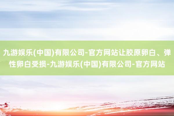 九游娱乐(中国)有限公司-官方网站让胶原卵白、弹性卵白受损-九游娱乐(中国)有限公司-官方网站