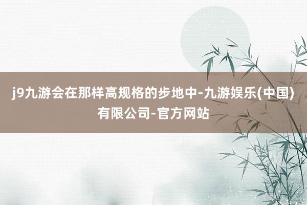 j9九游会在那样高规格的步地中-九游娱乐(中国)有限公司-官方网站