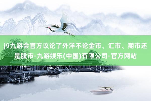 j9九游会官方议论了外洋不论金市、汇市、期市还是股市-九游娱乐(中国)有限公司-官方网站
