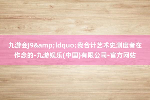 九游会J9&ldquo;我合计艺术史测度者在作念的-九游娱乐(中国)有限公司-官方网站