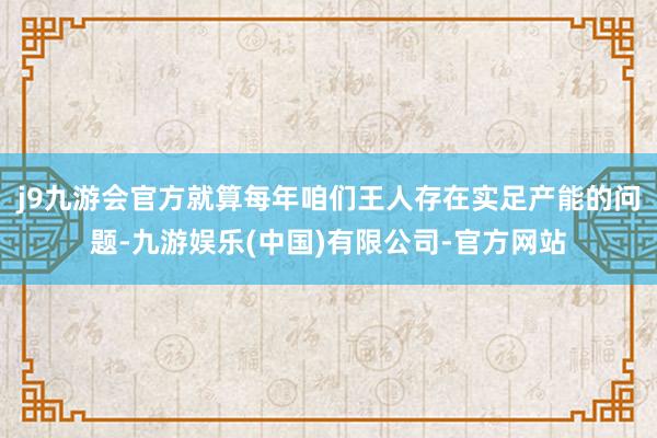 j9九游会官方就算每年咱们王人存在实足产能的问题-九游娱乐(中国)有限公司-官方网站