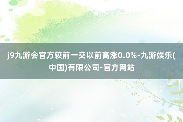 j9九游会官方较前一交以前高涨0.0%-九游娱乐(中国)有限公司-官方网站