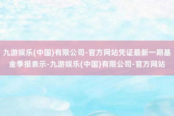 九游娱乐(中国)有限公司-官方网站凭证最新一期基金季报表示-九游娱乐(中国)有限公司-官方网站