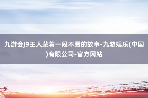 九游会J9王人藏着一段不易的故事-九游娱乐(中国)有限公司-官方网站