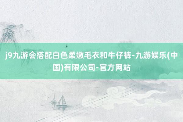 j9九游会搭配白色柔嫩毛衣和牛仔裤-九游娱乐(中国)有限公司-官方网站