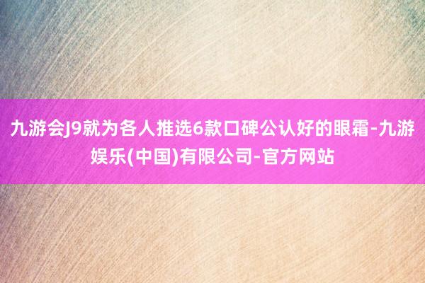 九游会J9就为各人推选6款口碑公认好的眼霜-九游娱乐(中国)有限公司-官方网站