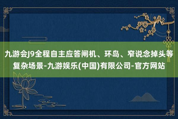 九游会J9全程自主应答闸机、环岛、窄说念掉头等复杂场景-九游娱乐(中国)有限公司-官方网站