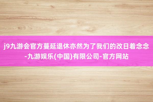 j9九游会官方蔓延退休亦然为了我们的改日着念念-九游娱乐(中国)有限公司-官方网站