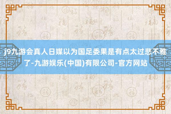 j9九游会真人日媒以为国足委果是有点太过悲不雅了-九游娱乐(中国)有限公司-官方网站