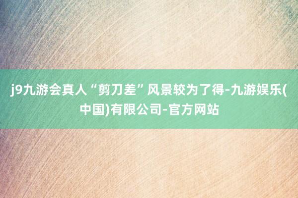 j9九游会真人“剪刀差”风景较为了得-九游娱乐(中国)有限公司-官方网站