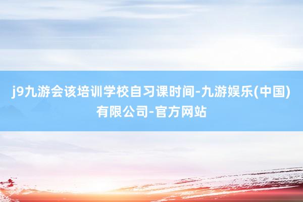 j9九游会该培训学校自习课时间-九游娱乐(中国)有限公司-官方网站