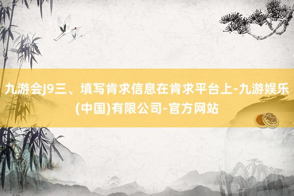 九游会J9三、填写肯求信息在肯求平台上-九游娱乐(中国)有限公司-官方网站