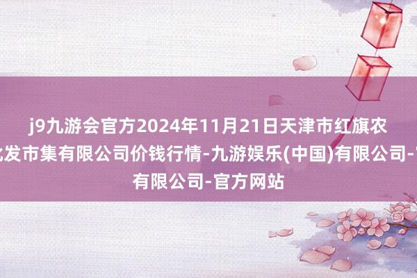 j9九游会官方2024年11月21日天津市红旗农贸抽象批发市集有限公司价钱行情-九游娱乐(中国)有限公司-官方网站