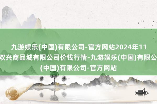 九游娱乐(中国)有限公司-官方网站2024年11月21日大连双兴商品城有限公司价钱行情-九游娱乐(中国)有限公司-官方网站