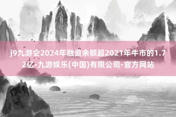 j9九游会2024年融资余额超2021年牛市的1.72亿-九游娱乐(中国)有限公司-官方网站