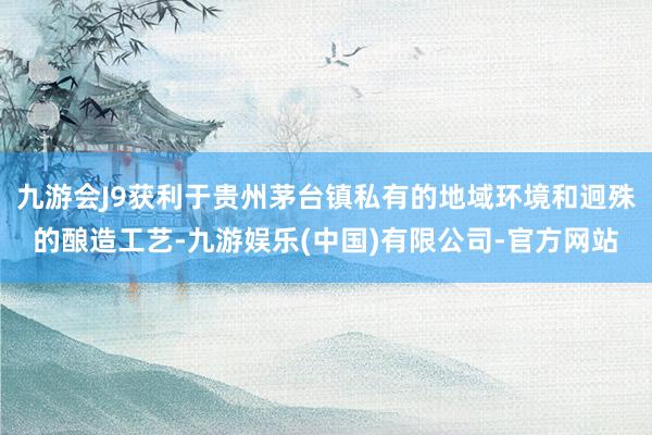 九游会J9获利于贵州茅台镇私有的地域环境和迥殊的酿造工艺-九游娱乐(中国)有限公司-官方网站