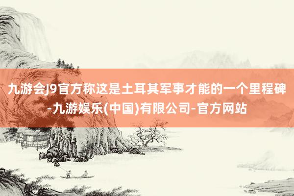 九游会J9官方称这是土耳其军事才能的一个里程碑-九游娱乐(中国)有限公司-官方网站