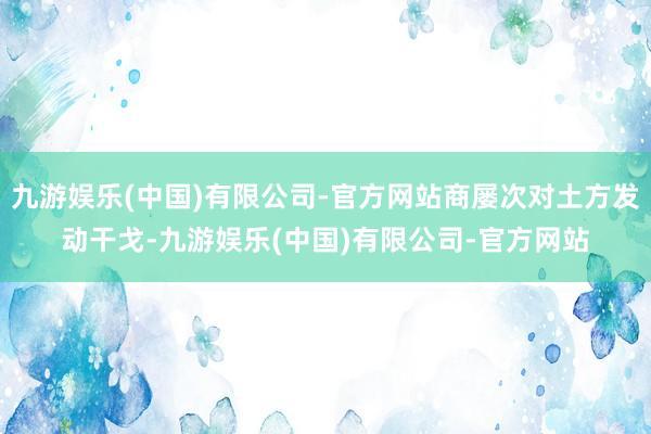 九游娱乐(中国)有限公司-官方网站商屡次对土方发动干戈-九游娱乐(中国)有限公司-官方网站
