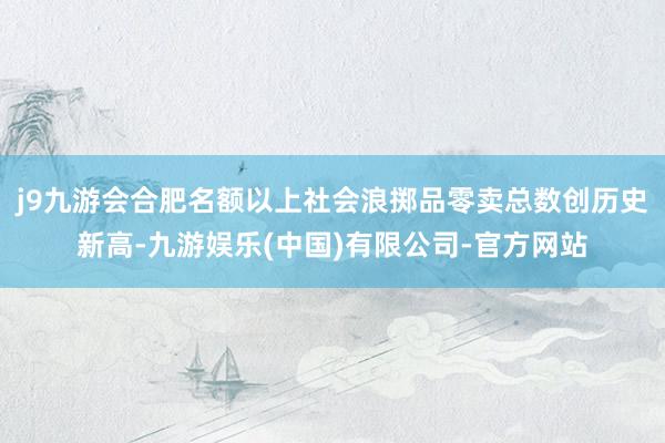j9九游会合肥名额以上社会浪掷品零卖总数创历史新高-九游娱乐(中国)有限公司-官方网站