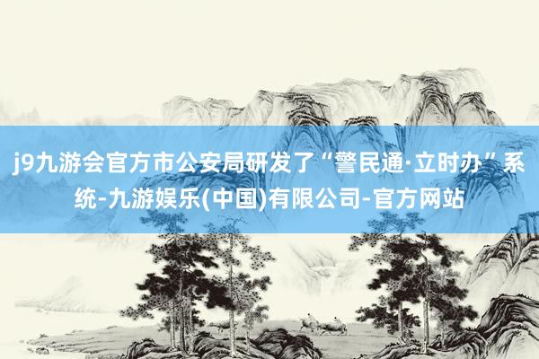 j9九游会官方市公安局研发了“警民通·立时办”系统-九游娱乐(中国)有限公司-官方网站