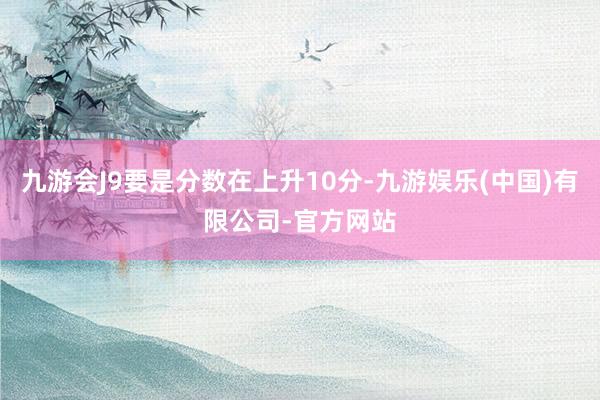 九游会J9要是分数在上升10分-九游娱乐(中国)有限公司-官方网站