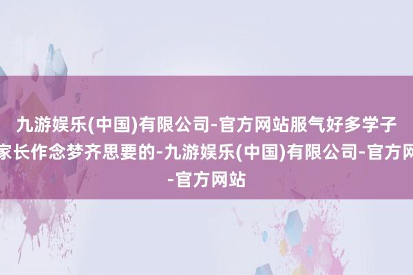 九游娱乐(中国)有限公司-官方网站服气好多学子和家长作念梦齐思要的-九游娱乐(中国)有限公司-官方网站