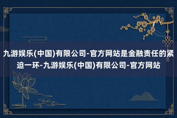 九游娱乐(中国)有限公司-官方网站是金融责任的紧迫一环-九游娱乐(中国)有限公司-官方网站