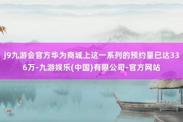 j9九游会官方华为商城上这一系列的预约量已达336万-九游娱乐(中国)有限公司-官方网站