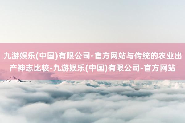 九游娱乐(中国)有限公司-官方网站与传统的农业出产神志比较-九游娱乐(中国)有限公司-官方网站