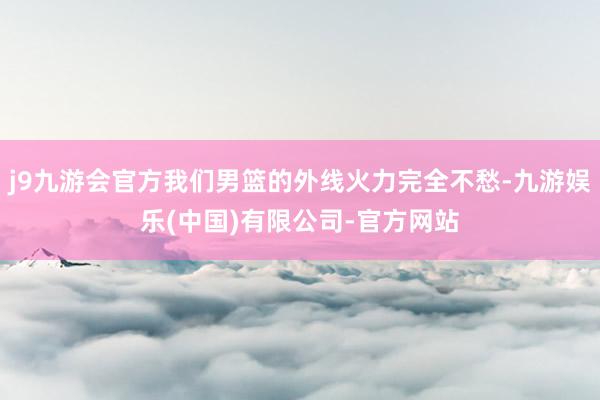 j9九游会官方我们男篮的外线火力完全不愁-九游娱乐(中国)有限公司-官方网站