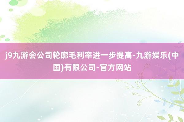 j9九游会公司轮廓毛利率进一步提高-九游娱乐(中国)有限公司-官方网站