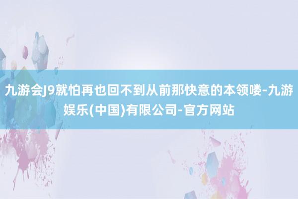 九游会J9就怕再也回不到从前那快意的本领喽-九游娱乐(中国)有限公司-官方网站