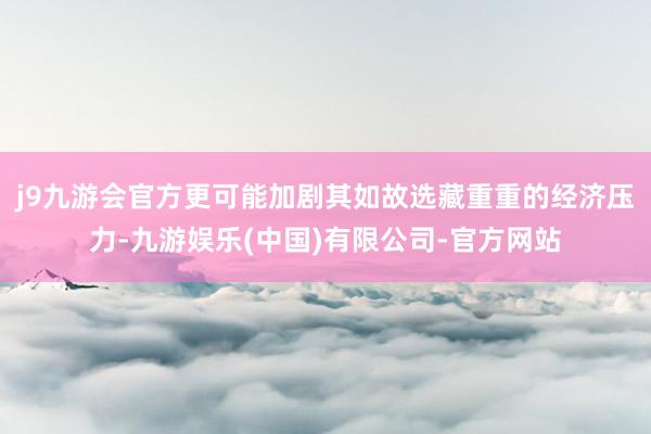 j9九游会官方更可能加剧其如故选藏重重的经济压力-九游娱乐(中国)有限公司-官方网站